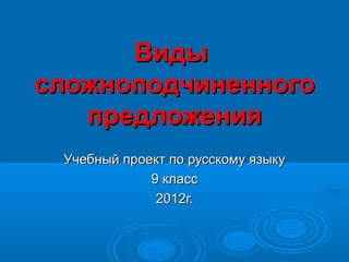 Виды
сложноподчиненного
   предложения
 Учебный проект по русскому языку
             9 класс
              2012г.
 