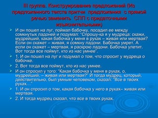 ІІІ группа. Конструирование предложений (Из
предложенного текста притчи предложения с прямой
         речью заменить СПП с придаточными
                   изъяснительными)
   И он пошел на луг, поймал бабочку, посадил ее между
    сомкнутых ладоней и подумал: “Спрошу-ка я у мудреца: скажи,
    мудрейший, какая бабочка у меня в руках – живая или мертвая?
    Если он скажет – живая, я сомкну ладони. Бабочка умрет. А
    если он скажет – мертвая, я раскрою ладони. Бабочка улетит.
    Вот тогда все поймут, кто из нас умнее”.
   1. И он пошел на луг и подумал о том, что спросит у мудреца о
    бабочке.
   2. Вот тогда все поймут, кто из нас умнее.
   И он спросил у того: “Какая бабочка у меня в руках, о,
    мудрейший, – живая или мертвая?” И тогда мудрец, который,
    действительно, был умным человеком, сказал: “Все в твоих
    руках…”
   1. И он спросил о том, какая бабочка у него в руках– живая или
    мертвая.
   2. И тогда мудрец сказал, что все в твоих руках.
 