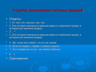 V группа. Выполнение тестовых заданий.

   Ответы:
 1. От того что, сколько, как, что;
 2. Эта история произошла давным-давно в старинном городе, в
  котором жил великий мудрец
 3. 1
 4. Эта история произошла давным-давно в старинном городе, в
  котором жил великий мудрец

  5. Вот тогда все поймут, кто из нас умнее.
 6. Если он скажет – живая, я сомкну ладони.
 7. Он отправился на луг, где поймал бабочку .


    8. 1.
   Оценивание:
 