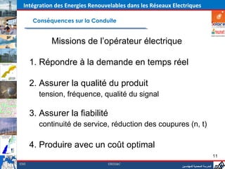 Intégration des Energies Renouvelables dans les Réseaux Electriques

       Conséquences sur la Conduite


             Missions de l’opérateur électrique

      1. Répondre à la demande en temps réel

      2. Assurer la qualité du produit
         tension, fréquence, qualité du signal

      3. Assurer la fiabilité                           ‫المدرسة المحمدية للمهندسين‬


         continuité de service, réduction des coupures (n, t)

      4. Produire avec un coût optimal
                                                                                            11
EMI                             EREE&C
                                                               ‫المدرسة المحمدية للمهندسين‬
 