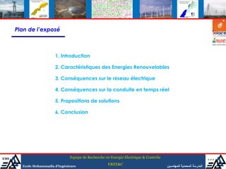 Plan de l’exposé



                         1. Introduction

                         2. Caractéristiques des Energies Renouvelables

                         3. Conséquences sur le réseau électrique

                         4. Conséquences sur la conduite en temps réel

                         5. Propositions de solutions

                         6. Conclusion




EMI                              Equipe de Recherche en Energie Electrique & Contrôle                                ‫ممم‬
                                                      EREE&C
        Ecole Mohammadia d’Ingénieurs                                                   ‫المدرسة المحمدية للمهندسين‬
 