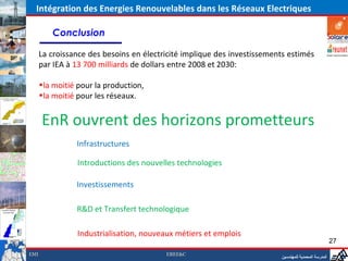 Intégration des Energies Renouvelables dans les Réseaux Electriques

         Conclusion

      La croissance des besoins en électricité implique des investissements estimés
      par IEA à 13 700 milliards de dollars entre 2008 et 2030:

      •la moitié pour la production,
      •la moitié pour les réseaux.


      EnR ouvrent des horizons prometteurs
                Infrastructures

                 Introductions des nouvelles technologies

                Investissements

                R&D et Transfert technologique

                 Industrialisation, nouveaux métiers et emplois
                                                                                                      27
EMI                                       EREE&C
                                                                         ‫المدرسة المحمدية للمهندسين‬
 