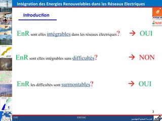 Intégration des Energies Renouvelables dans les Réseaux Electriques

      Introduction



  EnR sont elles intégrables dans les réseaux électriques?         OUI


 EnR sont elles intégrables sans difficultés?                     NON

                                                             ‫المدرسة المحمدية للمهندسين‬
  EnR les difficultés sont surmontables?                          OUI


                                                                                                 3
EMI                               EREE&C
                                                                    ‫المدرسة المحمدية للمهندسين‬
 