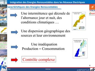 Intégration des Energies Renouvelables dans les Réseaux Electriques
Caractéristiques des Energies Renouvelables

            Une intermittence qui découle de
            l’alternance jour et nuit, des
            conditions climatiques …

            Une dispersion géographique des
            sources et leur environnement

                  Une inadéquation
             Production – Consommation


              Contrôle complexe
                                                                                           4
 EMI                              EREE&C
                                                              ‫المدرسة المحمدية للمهندسين‬
 