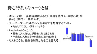 待ち行列（キュー）とは
• キューとは……英和辞典によると「（順番を待つ人・車などの）列
  (line)；（待つ）一群の人々」
• スーパーマーケットのレジ行列などを想像するとよい
   • ただしここではレジは１つとする
• Last In Last Out(LILO)
   • 最後に入れたものが最後に取り出される
   • ＝最初に入れたものが最初に取り出される
• リストのうち、操作を制限したものと言える
 