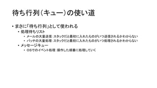 待ち行列（キュー）の使い道
• まさに「待ち行列」として使われる
 • 処理待ちリスト
   • メールの大量送信：スタックだと最初に入れたものがいつ送信されるかわからない
   • バッチの大量処理：スタックだと最初に入れたものがいつ処理されるかわからない
 • メッセージキュー
   • ＯＳでのイベント処理：操作した順番に処理していく
 