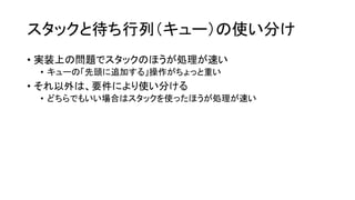 スタックと待ち行列（キュー）の使い分け
• 実装上の問題でスタックのほうが処理が速い
 • キューの「先頭に追加する」操作がちょっと重い
• それ以外は、要件により使い分ける
 • どちらでもいい場合はスタックを使ったほうが処理が速い
 