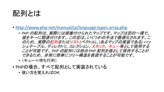 配列とは
• http://www.php.net/manual/ja/language.types.array.php
  • PHP の配列は、実際には順番付けられたマップです。マップは型の一種で、
    値をキーに関連付けます。 この型は、いくつかの手法で最適化されます。こ
    のため、 実際の配列またはリスト (ベクトル)、(あるマップの実装である) ハッ
    シュテーブル、ディレクトリ、コレクション、スタック、 キュー等として使用する
    ことが可能です。 PHP の配列には他の PHP 配列を値として保持することが
    できるため、 非常に簡単にツリー構造を表現することが可能です。
  • （キュー＝待ち行列）
• PHPの場合、すべて配列として実装されている
  • 使い方を覚えればＯＫ
 