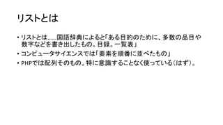 リストとは
• リストとは……国語辞典によると「ある目的のために、多数の品目や
  数字などを書き出したもの。目録。一覧表」
• コンピュータサイエンスでは「要素を順番に並べたもの」
• PHPでは配列そのもの。特に意識することなく使っている（はず）。
 