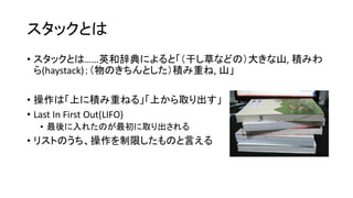 スタックとは
• スタックとは……英和辞典によると「（干し草などの）大きな山, 積みわ
  ら(haystack)；（物のきちんとした）積み重ね, 山」

• 操作は「上に積み重ねる」「上から取り出す」
• Last In First Out(LIFO)
 • 最後に入れたのが最初に取り出される
• リストのうち、操作を制限したものと言える
 