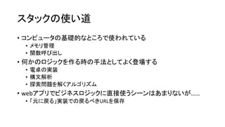 スタックの使い道
• コンピュータの基礎的なところで使われている
 • メモリ管理
 • 関数呼び出し
• 何かのロジックを作る時の手法としてよく登場する
 • 電卓の実装
 • 構文解析
 • 探索問題を解くアルゴリズム
• webアプリでビジネスロジックに直接使うシーンはあまりないが……
 • 「元に戻る」実装での戻るべきURLを保存
 