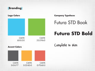 {Branding}

Logo Colors                             Company Typefaces



                                        Futura STD Book

                                        Futura STD Bold
          CMYK                 CMYK
         60-0-2-0           53-2-96-0


Accent Colors
                                        Complete In Him


     CMYK          CMYK        CMYK
   0-0-0-77     0-35-85-0   0-70-60-5
 