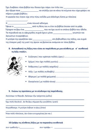 Έχει διαβάσει τόσα βιβλία που δίκαια έχει πάρει τον τίτλο του _____________________.
Δεν ήξερα ποια ________________ να επιλέξω για να κάνω τα κείμενα που είχα γράψει να
πάρουν μορφή βιβλίου.
Η εργασία που έκανε είχε στην πίσω σελίδα μια ολόκληρη λίστα με πλούσια
___________________.
Η _________________ είναι ποινικό αδίκημα.
Έφυγε ο ________________ από τη θέση του κι έτσι τα βιβλία έπεσαν από το ράφι.
Έψαχνα να βρω ένα _________________ που να έχει αυτό το σπάνιο βιβλίο που ήθελα.
Τα περιοδικά και οι εφημερίδες συχνά έχουν μέσα _________________ γνωστών και
άγνωστων συγγραφέων.
Η μητέρα της εργαζόταν σαν _________________ στη βιβλιοθήκη της πόλης, και συχνά
της έπαιρνε μαζί της γιατί της άρεσε να βρίσκεται ανάμεσα σε τόσα βιβλία.
8. Αντικαθιστώ τις λέξεις που είναι σε παρένθεση με μια σύνθετη με α’ συνθετικό
τη λέξη «πολύ».
 Συζήτηση ( που κράτησε πολλές ώρες ) ………………………………………..
 Σχήμα ( που έχει πολλές γωνίες) …………………………………………………..
 Άνθρωπος ( με πολλές ασχολίες) ………………………………………………….
 Λέξη ( με πολλές συλλαβές) ………………………………………………………..
 Φόρεμα ( με πολλά χρώματα) ………………………………………………………
 Οικογένεια ( με πολλά τέκνα) ……………………………………………………….
9. Ενώνω τις προτάσεις με το σύνδεσμο της παρένθεσης.
Ακούσαμε το θόρυβο. Βγήκαμε έξω τρέχοντας.(μόλις)
___________________________________________________________________________
Έχω πολύ δουλειά . Δε θα βγω σήμερα έξω για βόλτα. (γιατί)
___________________________________________________________________________
Κοιμηθήκαμε. Η μητέρα έσβησε το φως.(όταν)
___________________________________________________________________________
Ήταν πολύ πλούσιος. Δεν ήταν ευτυχισμένος.(αν και )
___________________________________________________________________________
10.Γράφω τις σύνθετες λέξεις με τα παρακάτω συνθετικά
συν +μαθητής =______________ συν +γράφω = _________________
 