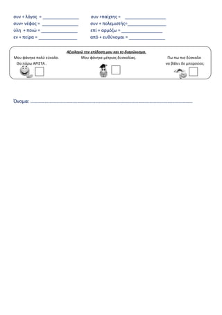 συν + λόγος = _______________ συν +παίχτης = _________________
συν+ νέφος = _______________ συν + πολεμιστής=________________
ύλη + ποιώ = _______________ επί + αρμόζω = _________________
εν + πείρα = ________________ από + ευθύνομαι = _______________
Όνομα: ………………………………………………………………………………………………………………………
Αξιολογώ την επίδοση μου και το διαγώνισμα.
Μου φάνηκε πολύ εύκολο. Μου φάνηκε μέτριας δυσκολίας. Πω πω πιο δύσκολο
Θα πάρω ΑΡΙΣΤΑ . να βάλει δε μπορούσε;
 