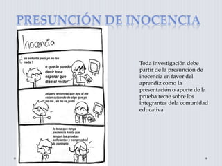 Toda investigación debe
partir de la presunción de
inocencia en favor del
aprendiz como la
presentación o aporte de la
prueba recae sobre los
integrantes dela comunidad
educativa.
 