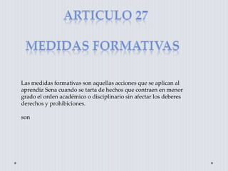 Las medidas formativas son aquellas acciones que se aplican al
aprendiz Sena cuando se tarta de hechos que contraen en menor
grado el orden académico o disciplinario sin afectar los deberes
derechos y prohibiciones.
son
 