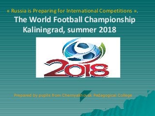 « Russia is Preparing for International Competitions ».
The World Football Championship
Kaliningrad, summer 2018
Prepared by pupils from Chernyakhovsk Pedagogical College
 