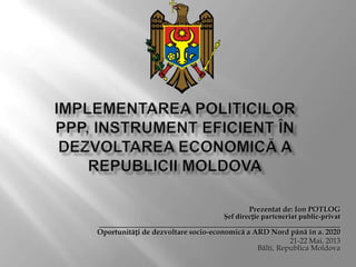 Prezentat de: Ion POTLOG
Şef direcție parteneriat public-privat
_________________________________________________________________
Oportunități de dezvoltare socio-economică a ARD Nord până în a. 2020
21-22 Mai, 2013
Bălti, Republica Moldova
 