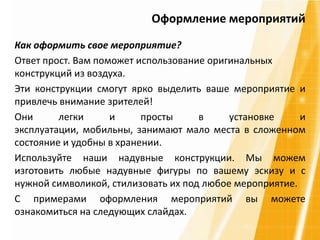 Как оформить свое мероприятие?
Ответ прост. Вам поможет использование оригинальных
конструкций из воздуха.
Эти конструкции смогут ярко выделить ваше мероприятие и
привлечь внимание зрителей!
Они легки и просты в установке и
эксплуатации, мобильны, занимают мало места в сложенном
состояние и удобны в хранении.
Используйте наши надувные конструкции. Мы можем
изготовить любые надувные фигуры по вашему эскизу и с
нужной символикой, стилизовать их под любое мероприятие.
С примерами оформления мероприятий вы можете
ознакомиться на следующих слайдах.
Оформление мероприятий
 