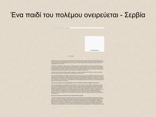 Ένα παιδί του πολέμου ονειρεύεται - Σερβία
Ένα "παιδί του πολέμου" θυμάται και ονειρεύεται...
21/10/2008
Η αλήθεια - είναι γεγονός - δεν είναι ποτέ μία και η ιστορία δε γράφεται πάντα από τους νικητές, μιας και δεν είναι πάντα εύκολο να τους
βρεις. Ιδιαίτερα όταν ένας πόλεμος χαρακτηρίζεται εμφύλιος. Σε αυτό το άρθρο λοιπόν θα δούμε την πρόσφατη ιστορία της Σερβίας μέσα από
τα μάτια μιας Σέρβας. Tης Ιβάνας Κνέζεβιτς που ήταν και παρέμεινε κάτοικος Βελιγραδίου κατά τη διάρκεια του εμφυλίου αλλά και των
βομβαρδισμών του ΝΑΤΟ το 1999.
Σε κάθε πόλεμο το βλέμμα όλων πέφτει στα παιδιά, "τα παιδιά του πολέμου". Η ευαισθητοποίηση του κόσμου είναι πολλαπλάσια όταν, σε
όσα μέρη της γης επιτρέπεται, προβάλλονται εικόνες από τραυματισμένα, πεινασμένα ή ορφανά παιδιά. Άλλες φορές λόγω της ευαισθησίας
του δημοσιογράφου που προσπαθεί να προβάλει την πραγματική εικόνα του πολέμου σε βάθος (και όχι σα να μεταδίδει μάχη στο Counter
Strike) και άλλες γιατί η δυστυχία, η τραγωδία, ο φόβος και ο οίκτος είναι ιδιαίτερα εμπορικά προϊόντα. Όπως και να έχει, τα παιδιά σπάνια ή
σχεδόν ποτέ δε διατυπώνουν την άποψή τους και δεν εξιστορούν τα όσα βιώνουν τις στιγμές εκείνες.
Η κουβέντα μας με την Ιβάνα, που σήμερα εργάζεται ως μηχανικός στο σχεδιασμό σιδηροδρομικών υποδομών, ξεκίνησε με μια ερώτηση
σχετική με τον εμφύλιο πόλεμο. Τη ρώτησα λοιπόν τι θυμάται από την περίοδο εκείνη.
«Αυτό που δε θα ξεχάσω ποτέ είναι ένα ταξίδι που έκανα εκείνο τον καιρό με τους γονείς μου προς την Ελλάδα. Εκείνες τις μέρες οι δρόμοι
ήταν γεμάτοι φτωχούς πρόσφυγες που έρχονταν από την Κροατία. Λόγω της εθνοκάθαρσης ήταν ανεπιθύμητοι εκεί. Άφηναν τα σπίτια και τα
υπάρχοντά τους για να επιστρέψουν στη Σερβία. Ήμασταν στο αυτοκίνητο και κλάψαμε μόλις αντικρίσαμε αυτό το θέαμα. Ίσως να μην έχω
δει ποτέ ξανά τόσο πόνο σε ανθρώπινα μάτια. Αργότερα στο πανεπιστήμιο είχα συμφοιτητές που επέστρεψαν από την Κροατία και είχαν πολύ
θυμό. Δεν ήθελαν να γυρίσουν ποτέ ξανά. Γνωρίζω παιδιά 20-25 ετών που χάθηκαν στον πόλεμο με τους Κροάτες. Η αστυνομία πήγαινε στα
σπίτια τους και τους έπαιρνε για τον πόλεμο.»
Ποιες είναι οι αναμνήσεις σου από τους βομβαρδισμούς του ΝΑΤΟ το 1999; Έχεις ακούσει ποτέ βόμβα να σκάει δίπλα σου;
«Μόνο σε Dolby Surround στον κινηματογράφο. [γέλια] Οι μάχες του Χόλιγουντ είναι πολύ ψεύτικες. Βέβαια οι περισσότεροι στον κόσμο
δεν έχουν ακούσει βόμβα να πέφτει δίπλα στο σπίτι τους και πιστεύουν πως είναι κάπως έτσι. Είναι πάρα πολύ τρομακτικός και δυνατός ο
ήχος της και δεν έχει καμία σχέση με αυτό. Τις στιγμές που έπεφταν οι βόμβες εκτός από φόβο ένοιωθα και θυμό γιατί όλο αυτό συνέβαινε
στη δύση του 20 αιώνα κατόπιν εντολής της πλειοψηφίας των λεγόμενων δυτικών χωρών. Ο θυμός ήταν διάχυτος εκείνες της μέρες στο
Βελιγράδι γιατί βλέπαμε και μαθαίναμε πως σκοτώνονταν άμαχοι μόνο και μόνο επειδή οι ΗΠΑ ήθελαν να πετάξουν τις βόμβες ουρανίου που
τους είχαν περισσέψει. Δεν ενδιαφέρει κανέναν όμως ότι σήμερα στη χώρα μου υπάρχει μόλυνση και τα κρούσματα καρκίνου έχουν
αυξηθεί... Χρήματα για να καθαριστεί όλο αυτό που δημιούργησαν δεν υπάρχουν. Η Ευρώπη όπως πάντα υποστήριξε την αμερικανική
απόφαση τότε. Αυτό είναι το πρόβλημα. Όλες οι χώρες σήμερα λειτουργούν με γνώμονα το οικονομικό όφελος χωρίς κανένα ενδιαφέρον για
την ανθρωπότητα.»
Ποιες είναι οι στιγμές που έχουν μείνει πιο έντονα στο μυαλό σου από τον πόλεμο;
«Τρία πράγματα νομίζω μου έχουν μείνει περισσότερο. Οι σειρήνες που ακούγονταν πριν από κάθε βομβαρδισμό (καμιά φορά ακούγονταν
και μετά...), ότι πηγαίναμε με φίλους και πίναμε το μεσημέρι σε κάποια μαγαζιά που ήταν ανοιχτά ώστε να μην καταλαβαίνουμε τι συμβαίνει
γύρω μας και, το πιο έντονο, ένα βράδυ που είχα ξαπλώσει να κοιμηθώ και ξαφνικά άκουσα έναν εκκωφαντικό θόρυβο. Το παράθυρο
βρισκόταν δίπλα από κρεβάτι μου. Πετάχτηκα επάνω. Το τζάμι είχε σπάσει και έβλεπα κάτι κόκκινο. Είχε βομβαρδιστεί ένα κτήριο σχεδόν
δίπλα στο σπίτι μου. Οι υπόλοιπες αναμνήσεις μου είναι κυρίως από πράγματα που άκουσα από άλλους και από βίντεο που είδα αργότερα.
Από αυτά, πιο έντονη μου έχει μείνει η εικόνα του κτηρίου της κρατικής τηλεόρασης που καιγόταν ενώ μέσα υπήρχαν δημοσιογράφοι. Ο
Μιλόσεβιτς έχει την αποκλειστική ευθύνη για το χαμό τους γιατί γνώριζε πως το κτήριο θα βομβαρδιστεί και τους χρησιμοποιούσε ως ασπίδα.
© Angela Djurovic
 