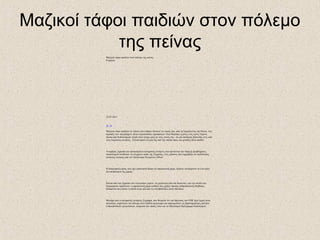 Μαζικοί τάφοι παιδιών στον πόλεμο
της πείνας
Μαζικοί τάφοι παιδιών στον πόλεμο της πείνας
0 σχόλια
23.07.2011
-
A +
A
Μαζικοί τάφοι παιδιών σε τόπους που κάποτε πέταγαν τα νεκρά ζώα, από τη Σομαλία έως την Κένια, στις
παρυφές των υπερπλήρων πλέον στρατοπέδων προσφύγων. Εκεί θάφτηκε η μόλις ενός έτους Ταμίνα,
έπειτα από δωδεκαήμερο ταξίδι στην έρημο μαζί με τους γονείς της - σε μια απόπειρα διάσωσής τους από
τους Σομαλούς αντάρτες. Τελικά έχασε τη ζωή της από την ασιτία όπως και χιλιάδες άλλα παιδιά.
Ανομβρία, ξηρασία και φανατισμένοι ισλαμιστές αντάρτες που αρνούνται την ύπαρξη προβλήματος
υποσιτισμού συνθέτουν το σύγχρονο τοπίο της Σομαλίας, ενός κράτους που κηρύχθηκε σε κατάστασης
έκτακτης ανάγκης από τον Οργανισμό Ηνωμένων Εθνών.
Η διατροφική κρίση, που έχει επισκεφτεί βίαια την αφρικανική χώρα, πλήττει τουλάχιστον το ένα τρίτο
του πληθυσμού της χώρας.
Επειτα από την ξηρασία των τελευταίων μηνών -τη χειρότερη εδώ και δεκαετίες- και την άνοδο των
διατροφικών προϊόντων, η αφρικανική χώρα κρίθηκε πως χρήζει άμεσης ανθρωπιστικής βοήθειας,
δεδομένου πως πλέον η ασιτία είναι μία από τις συνηθέστερες αιτίες θανάτου.
Μονάχα που οι ισλαμιστές αντάρτες Σεμπάμπ, που θεωρούν ότι «οι δηλώσεις του ΟΗΕ περί λιμού είναι
πολιτική», κηρύττουν τον πόλεμο στον διεθνή οργανισμό και απαγορεύουν τις δραστηριότητες πολλών
ανθρωπιστικών οργανώσεων, ανάμεσα στα οποίες είναι και το Παγκόσμιο Πρόγραμμα Επισιτισμού.
 