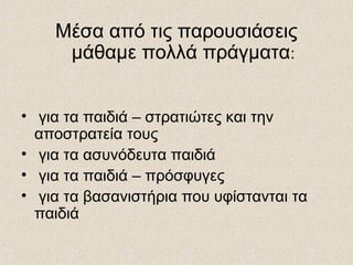 Μέσα από τις παρουσιάσεις
μάθαμε πολλά πράγματα:
• για τα παιδιά – στρατιώτες και την
αποστρατεία τους
• για τα ασυνόδευτα παιδιά
• για τα παιδιά – πρόσφυγες
• για τα βασανιστήρια που υφίστανται τα
παιδιά
 