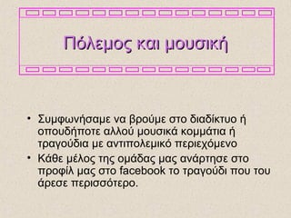 Πόλεμος και μουσικήΠόλεμος και μουσική
• Συμφωνήσαμε να βρούμε στο διαδίκτυο ή
οπουδήποτε αλλού μουσικά κομμάτια ή
τραγούδια με αντιπολεμικό περιεχόμενο
• Κάθε μέλος της ομάδας μας ανάρτησε στο
προφίλ μας στο facebook το τραγούδι που του
άρεσε περισσότερο.
 