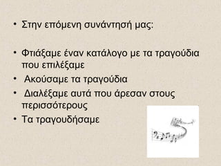 • Στην επόμενη συνάντησή μας:
• Φτιάξαμε έναν κατάλογο με τα τραγούδια
που επιλέξαμε
• Ακούσαμε τα τραγούδια
• Διαλέξαμε αυτά που άρεσαν στους
περισσότερους
• Τα τραγουδήσαμε
 
