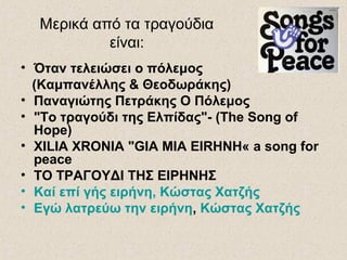 Μερικά από τα τραγούδια
είναι:
• Όταν τελειώσει ο πόλεμος
(Καμπανέλλης & Θεοδωράκης)
• Παναγιώτης Πετράκης Ο Πόλεμος
• "Το τραγούδι της Ελπίδας"- (The Song of
Hope)
• XILIA XRONIA "GIA MIA EIRHNH« a song for
peace
• ΤΟ ΤΡΑΓΟΥΔΙ ΤΗΣ ΕΙΡΗΝΗΣ
• Καί επί γής ειρήνη, Κώστας Χατζής
• Εγώ λατρεύω την ειρήνη, Κώστας Χατζής
 