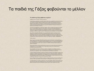 Τα παιδιά της Γάζας φοβούνται το μέλλον
Τα παιδιά της Γάζας φοβούνται το μέλλον
Υπεύθυνος: Επιμέλεια: ΚΑΤΕΡΙΝΑ ΤΖΑΒΑΡΑ javara@enet.gr
Η μικρή Ομσιάτε συμμορφώνει την πράσινη σχολική ποδιά της και σκαρφαλώνει προσεκτικά στο θρανίο
της. Η 12χρονη Παλαιστίνια κρατάει στο χεράκι της μια ζωγραφιά γεμάτη χρώμα και εξηγεί στους
συμμαθητές της τι σχεδίασε. Μια σκηνή που θα μπορούσε να δει κανείς σε οποιοδήποτε σχολείο του
κόσμου, με διαφορετικό όμως περιεχόμενο. Αυτό που ζωγράφισε η μικρούλα δεν είναι μια γιορτή ή μια
κλασική οικογενειακή περίσταση. Απεικονίζει τη μέρα που η επίθεση των Ισραηλινών σκότωσε τον
αδελφό της και κατέστρεψε το σπίτι της.
«Εδώ είναι που πυροβόλησαν τον αδελφό μου, Ιμπραήμ, ο Θεός να αναπαύει την ψυχούλα του. Και εδώ
είναι το F16 που χτύπησε το σπίτι μας κι εδώ το τανκς», εξηγεί και τα άλλα παιδιά χειροκροτούν. Η
άσκηση αυτή είναι ειδικά σχεδιασμένη για να βοηθήσει τους μαθητές στη Γάζα να διαχειριστούν τις
συνέπειες του πολέμου που κυριαρχεί στη μικρή ζωή τους και κυρίως τη φρίκη από τη μεγάλη ισραηλινή
επιχείρηση του 2008 που στοίχισε τη ζωή σε 1.400 Παλαιστίνιους και κατέστρεψε ένα στα οχτώ σπίτια.
Οπως γράφει η εφημερίδα «Independent», όπως εκατοντάδες άλλοι κάτοικοι της Γάζας, έτσι και η
Ομσιάτε με την οικογένειά της ζουν εδώ και περισσότερο από έναν χρόνο σε μια σκηνή κοντά στο
κατεστραμμένο σπίτι τους. Σε αυτό το διάστημα η ανοικοδόμηση δεν γίνεται με τους ρυθμούς που θα
έπρεπε, επειδή, εξαιτίας του αποκλεισμού, υλικά και προμήθειες δεν είναι εύκολο να φτάσουν εδώ, οπότε
τα παιδιά κάνουν τόπο στα όνειρά τους στις «αλάνες» με τα ερείπια που «έφτιαξε» ο βομβαρδισμός.
Ψυχικά τραύματα
Όμως το γεγονός ότι τα περίπου 780 χιλιάδες παιδιά που ζουν στη Γάζα έχουν να αντιμετωπίσουν μια
σκληρή καθημερινότητα στον απόηχο της μεγάλης επιχείρησης είναι ένα μόνο από τα πολλά προβλήματά
τους, όπως αποκάλυψε το ντοκιμαντέρ «Αποστολή: Παιδιά της Γάζας» για το βρετανικό Channel 4. Κι
ίσως τα σημαντικότερα απ' αυτά να έχουν να κάνουν με τα βαθιά, ανεπούλωτα ψυχικά τραύματα των
παιδιών που επέζησαν.
Μικρά αγόρια φτιάχνουν ρουκέτες από μπουκάλια και μιλάνε για τα ψεύτικα όπλα που θα αγοράσουν με
το χαρτζιλίκι τους. Αν και τα παιδιά σ' όλο τον κόσμο παίζουν πόλεμο, εδώ το παιχνίδι έχει μια
ανατριχιαστικά ρεαλιστική διάσταση.
Εδώ τα παιχνίδια αντανακλούν τη διάθεση των παιδιών να εκφράσουν μια απωθημένη ανάγκη για
εκδίκηση εναντίον των γειτόνων τους. «Διαπιστώνουμε μια αυξανόμενη τάση για βιαιότητες και αυτό
είναι κάτι που μας ξαφνιάζει», εξηγεί ο Jezza Neumann, που σκηνοθέτησε το ντοκιμαντέρ.
Ο 12χρονος Μαχμούντ περιγράφει τη μέρα που οι Ισραηλινοί στρατιώτες τούς χτύπησαν την πόρτα για να
σκοτώσουν τον πατέρα του και μετράει τις αλλαγές στη ζωή του. «Πριν από τον πόλεμο, σκεφτόμουν να
μορφωθώ αλλά μετά την επίθεση θέλω να γίνω μαχητής», λέει και τα σκούρα καστανά του μάτια με τις
πυκνές βλεφαρίδες κοιτάζουν ίσια στην κάμερα. «Είναι θέλημα Θεού», εξηγεί αλλά παίζει και έναν ρόλο
η επιρροή που δέχεται από τον θείο του που είναι μέλος της Τζιχάντ.
Κι ενώ ο Μαχμούντ διψάει για εκδίκηση, η μητέρα του δακρύζει στην ιδέα να γίνει ο γιος της άλλος ένας
μάρτυρας. «Είναι τιμή να πεθαίνει κανείς στο όνομα του Αλλάχ αλλά δεν θέλω να χάσω τον γιο μου».
«Τα παιδιά παλεύουν με την ιδέα του μέλλοντος», λέει ο Jezza Neumann, καθώς η ανεργία σαρώνει και ο
αποκλεισμός δεν αφήνει πολλά περιθώρια επιλογής. «Πολλοί απόφοιτοι στη Γάζα είναι άνεργοι και δεν
βλέπουν μια διέξοδο από αυτή την κατάσταση γιατί πολύ απλά δεν έχουν διέξοδο από τη Γάζα».
 