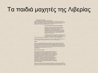 Τα παιδιά μαχητές της Λιβερίας
Τα παιδιά μαχητές της Λιβερίας
Δημοσιεύθηκε: 26 Friday October @ GTB Daylight Time
Θεματική Ενότητα: Κοινωνία - Κόσμος Η Αφρική μαστίζεται από πολλά δεινά. Ένα από αυτά είναι ο
βιασμός της παιδικότητας που συντελείται με διάφορους τρόπους. Στην Λιβερία, θύματα είναι οι μαχητές
παιδιά που πρωταγωνιστούν στις μάχες του εμφύλιου. Πως άραγε μπορεί να είναι το μέλλον ενός
ανθρώπου που σαν παιδί έχει χρησιμοποιηθεί με αυτό τον τρόπο;
Τα παιδιά στρατιώτες στον εμφύλιο πόλεμο της Λιβερίας
Σύμφωνα με τον Ο.Η.Ε. υπολογίζεται ότι υπάρχουν περίπου 1,4
εκατομμύρια παιδιά τα οποία πολεμούν σε ένοπλες δυνάμεις σε
περισσότερες από 30 χώρες του πλανήτη, στις οποίες
συμπεριλαμβάνεται το Ελ Σαλβαδόρ, η Κολομβία, η Καμπότζη, η
Μοζαμβίκη και το Κόσσοβο. Η Λιβερία αποτελεί μια από τις χώρες
όπου κατά τον εμφύλιο πόλεμο της το 1989-2003, παρατηρήθηκαν
δραματικά φαινόμενα όσον αφορά την αρπαγή ανηλίκων και την
χρήση τους σε ένοπλες ομάδες.
Στο διάστημα αυτό τα παιδιά της Λιβερίας όχι μόνο ήρθαν αντιμέτωπα
με τις γνωστές φρίκες του πολέμου όπως είναι οι ξυλοδαρμοί, οι
ακρωτηριασμοί, οι βιασμοί και οι φόνοι αλλά υπολογίζεται ότι περίπου
20.000 από αυτά αναγκάστηκαν να διαπράξουν και τα ίδια αυτού του είδους τις βαρβαρότητες.
Στο άρθρο αυτό θα επιχειρήσουμε να διερευνήσουμε τις ρίζες του εμφυλίου πολέμου στη Λιβερία, τους
λόγους που οδήγησαν στην χρήση των παιδιών, όσο και τις ίδιες τις συνθήκες ζωής τους.
Αριθμοί
Από τα 1,4 εκατομμύρια παιδιά στρατιώτες που υπάρχουν στον κόσμο υπολογίζεται πως περίπου 15-
20.000 από αυτά χρησιμοποιήθηκαν στον εμφύλιο πόλεμο της Λιβερίας. Σύμφωνα με μια έρευνα που
έγινε από το υπουργείο της Ιαπωνίας το 2001: Από τα 4.306 παιδιά στρατιώτες της έρευνας το 69% είχε
ηλικία ανάμεσα στα 15 με 17, το 27% 12-14,το 4% 10 με 11 και λιγότερο από 1% είχε ηλικία 6με 9 ετών.
Το γεγονός ότι το 69% των παιδιών ήταν σε ηλικία 15 με 17 ετών μετά την λήξη του πολέμου μας κάνει
να καταλάβουμε ότι τα παιδία αυτά ήταν 10 με 12 ετών όταν
στρατολογήθηκαν.
Εμφύλιος πόλεμος στην Λιβερία
Οι ρίζες του εμφυλίου πολέμου και κατ’ επέκταση των συνεπειών που αυτός
είχε στα παιδιά ανάγονται πίσω στο διάστημα της ίδρυσης του κράτους. Η
Λιβερία ιδρύθηκε το 1847 από απελευθερωμένους αμερικανούς σκλάβους. Οι
νέο-αφιχθέντες, γνωστοί ως αμερικανο-λιβέριοι είχαν υπό τον έλεγχο τους την
χώρα για 133 χρόνια. Διαχειρίζονταν την χώρα σαν αποικία, εγκαθιδρύοντας
μια φεουδαρχική δομή όπου όλη η κοινωνική, οικονομική και πολιτική
εξουσία βρισκόταν στα χέρια τους. Στα πλαίσια αυτά οι αυτόχθονες
υποβάλλονταν σε καταναγκαστική εργασία, αποστέρηση των πολιτικών τους
δικαιωμάτων και αποκλεισμό τους από τμήματα του πληθυσμού που ήταν
εγκατεστημένα στο παράκτιο τμήμα της χώρας. Επακόλουθα αυτής της
πολιτικής πρακτικής από την μια ήταν η συσσώρευση πλούτου στην άρχουσα
τάξη και από την άλλη η οικονομική αποδυνάμωση καθώς και η πολιτισμική
αποξένωση του πληθυσμού.
Παρόλα αυτά στις αρχές του 1970 η εξουσιαστική αυτή δομή ξεκίνησε να παρουσιάζει σημάδια φθοράς
καθώς μέσα στην γενική δυσαρέσκεια του πληθυσμού εμφανίζεται ένα νέο σώμα λιβερίων πολιτών, συχνά
μορφωμένων στο εξωτερικό, οι οποίοι πιέζουν για αλλαγές. Η δυσαρέσκεια αυτή κορυφώνεται το 1979,με
 