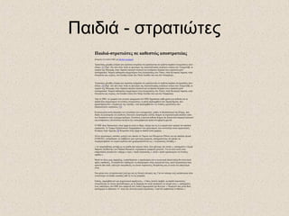 Παιδιά - στρατιώτες
Παιδιά-στρατιώτες σε καθεστώς αποστρατείας
dimanche 18 octobre 2009, par Michel Arseneault
Τριακόσιες χιλιάδες αγόρια και κορίτσια εκτιμάται ότι εμπλέκονται σε τριάντα περίπου συγκρούσεις στον
κόσμο. [1] Παρ’ όλο που στην Ασία το προνόμιο της στρατολόγησης ανηλίκων ανήκει στο Τατμαντάβ, το
στρατό της Μιανμάρ, στην Αφρική τακτικοί στρατοί και αντάρτικα σώματα τους στρατολογούν
συστηματικά. Νεαροί επίστρατοι συμμετέχουν στις συγκρούσεις στο Τσαντ, στην Κεντρική Αφρική, στην
Ουγκάντα και, κυρίως, στο Σουδάν (τόσο στο Νότιο Σουδάν όσο και στο Νταρφούρ).
Τριακόσιες χιλιάδες αγόρια και κορίτσια εκτιμάται ότι εμπλέκονται σε τριάντα περίπου συγκρούσεις στον
κόσμο. [2] Παρ’ όλο που στην Ασία το προνόμιο της στρατολόγησης ανηλίκων ανήκει στο Τατμαντάβ, το
στρατό της Μιανμάρ, στην Αφρική τακτικοί στρατοί και αντάρτικα σώματα τους στρατολογούν
συστηματικά. Νεαροί επίστρατοι συμμετέχουν στις συγκρούσεις στο Τσαντ, στην Κεντρική Αφρική, στην
Ουγκάντα και, κυρίως, στο Σουδάν (τόσο στο Νότιο Σουδάν όσο και στο Νταρφούρ).
Από το 2001, το γραφείο του γενικού γραμματέα του ΟΗΕ δημοσιεύει κάθε χρόνο μια έκθεση για τα
παιδιά που συμμετέχουν σε ένοπλες συγκρούσεις, η οποία περιλαμβάνει δύο παραρτήματα, που
χαρακτηρίζονται « κατάλογοι της ντροπής » και περιλαμβάνουν τις ένοπλες οργανώσεις που
στρατολογούν ανηλίκους. [3]
Η καταγγελία αυτή επιτρέπει τον εντοπισμό των εγκληματιών, καθώς το Καταστατικό της Ρώμης, που
διέπει τη λειτουργία του Διεθνούς Ποινικού Δικαστηρίου (ΔΠΔ), θεωρεί τη στρατολόγηση παιδιών κάτω
των δεκαπέντε ετών έγκλημα πολέμου. Εντούτοις η φετινή έκθεση δείχνει ότι δεκαεννέα στρατοί (τακτικοί
και αντάρτικοι), επί συνόλου πενήντα έξι, καταγράφονται τρίτη συνεχόμενη χρονιά.
Ο ΟΗΕ ήταν διστακτικός στην αρχή σε αυτό το θέμα, ακόμα και σε ό,τι αφορά στον ορισμό του παιδιού
στρατιώτη. Το Τμήμα Ειρηνευτικών Επιχειρήσεων του οργανισμού, που συντονίζει οκτώ ειρηνευτικές
δυνάμεις στην Αφρική, [4] θεωρούσε στην αρχή τα παιδιά αυτά μαχητές.
Άλλοι οργανισμοί, ωστόσο, μεταξύ των οποίων το Ταμείο των Ηνωμένων Εθνών για την παιδική ηλικία
(UNICEF), κατόρθωσαν να επιβάλουν μια ευρύτερη ερμηνεία, επισημαίνοντας ότι πρέπει να
συμπεριληφθούν τα νεαρά κορίτσια που χρησιμοποιούνται ως « σεξουαλικές σκλάβες ».
« Αν ασχοληθούμε μονάχα με τα παιδιά που φέρουν όπλα, τότε χάνουμε την ουσία », επισημαίνει ο Εμερί
Μπρισέ, διευθυντής του Channel Research, ευρωπαϊκού γραφείου μελετών. Για το λόγο αυτό στην
υπηρεσιακή γλώσσα δεν υπάρχει ο όρος « παιδί στρατιώτης », αλλά « παιδί εμπλεκόμενο σε ένοπλες
ομάδες ».
Μετά το τέλος μιας σύρραξης, η αποστρατεία, ο αφοπλισμός και η κοινωνική επανένταξη δεν είναι ποτέ
απλές υποθέσεις. Τα παιδιά δεν επιθυμούν να επιστρέψουν στην οικογένειά τους, πολύ περισσότερο που,
αρκετά από αυτά, επέλεξαν οικειοθελώς να γίνουν στρατιώτες, θεωρώντας πως κι αυτό ένα επάγγελμα
είναι.
Στα μάτια τους η στρατιωτική ζωή έχει και τις θετικές πλευρές της. Για τον κάτοχο ενός καλάσνικοφ είναι
ευκολότερο να κλέβει κατσίκες από το να τις εκτρέφει.
Επίσης, παρεμβαίνουν και ψυχολογικοί παράγοντες. « Οπως πολλοί έφηβοι, τα παιδιά στρατιώτες
ονειρεύονται να γίνουν παντοδύναμοι, με τη διαφορά ότι αυτά υλοποιούν το όνειρό τους », επισημαίνει
ένας υπάλληλος του ΟΗΕ που υπηρετεί στη Λαϊκή Δημοκρατία του Κονγκό. « Νομίζουν πως είναι θεοί,
πανίσχυροι κι αθάνατοι. Γι’ αυτό και γίνονται καλοί στρατιώτες. Γιατί δεν φοβούνται το θάνατο ».
 