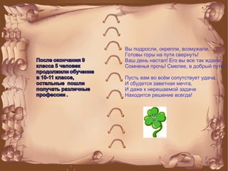 Вы подросли, окрепли, возмужали,
Готовы горы на пути свернуть!
Ваш день настал! Его вы все так ждали.
Сомненья прочь! Смелее, в добрый путь!
Пусть вам во всём сопутствует удача,
И сбудется заветная мечта,
И даже к нерешаемой задаче
Находится решение всегда!
 