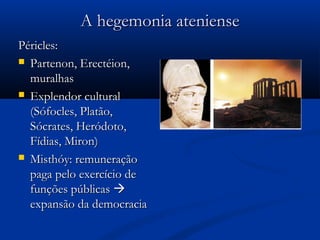 A hegemonia atenienseA hegemonia ateniense
Péricles:Péricles:
 Partenon, Erectéion,Partenon, Erectéion,
muralhasmuralhas
 Explendor culturalExplendor cultural
(Sófocles, Platão,(Sófocles, Platão,
Sócrates, Heródoto,Sócrates, Heródoto,
Fídias, Miron)Fídias, Miron)
 Misthóy: remuneraçãoMisthóy: remuneração
paga pelo exercício depaga pelo exercício de
funções públicasfunções públicas 
expansão da democraciaexpansão da democracia
 