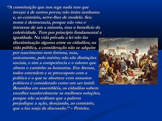 ““A constituição que nos rege nada tem queA constituição que nos rege nada tem que
invejar à de outros povos; não imita nenhumainvejar à de outros povos; não imita nenhuma
e, ao contrário, serve-lhes de modelo. Seue, ao contrário, serve-lhes de modelo. Seu
nome é democracia, porque não visa onome é democracia, porque não visa o
interesse de um a minoria, mas o benefício dainteresse de um a minoria, mas o benefício da
coletividade. Tem por princípio fundamental acoletividade. Tem por princípio fundamental a
igualdade. Na vida privada a lei não fazigualdade. Na vida privada a lei não faz
discriminação alguma entre os cidadãos; nadiscriminação alguma entre os cidadãos; na
vida pública, a consideração não se adquirevida pública, a consideração não se adquire
por nascimento nem fortuna, mas,por nascimento nem fortuna, mas,
unicamente, pelo mérito; não são distinçõesunicamente, pelo mérito; não são distinções
sociais, e sim a competência e o talento quesociais, e sim a competência e o talento que
abrem o caminho as honrarias. Em Atenas,abrem o caminho as honrarias. Em Atenas,
todos entendem e se preocupam com atodos entendem e se preocupam com a
política e o que se aborrece com assuntospolítica e o que se aborrece com assuntos
políticos é considerado como um ser inútil.políticos é considerado como um ser inútil.
Reunidos em assembléia, os cidadãos sabemReunidos em assembléia, os cidadãos sabem
escolher saudavelmente as melhores soluções,escolher saudavelmente as melhores soluções,
porque não acreditam que a palavraporque não acreditam que a palavra
prejudique a ação, desejando, ao contrário,prejudique a ação, desejando, ao contrário,
que a luz surja da discussão.” – Péricles.que a luz surja da discussão.” – Péricles.
 