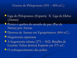 Guerra do Peloponeso (431 – 404 a.C.)Guerra do Peloponeso (431 – 404 a.C.)
 Liga do Peloponeso (Esparta) X Liga de DelosLiga do Peloponeso (Esparta) X Liga de Delos
(Atenas)(Atenas)
 Pestes e quebra do acordo de paz (Paz dePestes e quebra do acordo de paz (Paz de
Nícias) por AtenasNícias) por Atenas
 Derrota de Atenas em Egospótamos (404 a.C.)Derrota de Atenas em Egospótamos (404 a.C.)
 Hegemonia espartanaHegemonia espartana
 A hegemonia tebana (371 – 362): Batalha deA hegemonia tebana (371 – 362): Batalha de
Leutras: Tebas derrota Esparta em 371 a.C.Leutras: Tebas derrota Esparta em 371 a.C.
 O enfraquecimento das póleisO enfraquecimento das póleis
 
