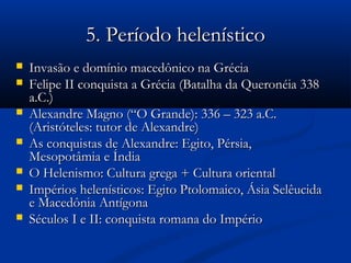 5. Período helenístico5. Período helenístico
 Invasão e domínio macedônico na GréciaInvasão e domínio macedônico na Grécia
 Felipe II conquista a Grécia (Batalha da Queronéia 338Felipe II conquista a Grécia (Batalha da Queronéia 338
a.C.)a.C.)
 Alexandre Magno (“O Grande): 336 – 323 a.C.Alexandre Magno (“O Grande): 336 – 323 a.C.
(Aristóteles: tutor de Alexandre)(Aristóteles: tutor de Alexandre)
 As conquistas de Alexandre: Egito, Pérsia,As conquistas de Alexandre: Egito, Pérsia,
Mesopotâmia e ÍndiaMesopotâmia e Índia
 O Helenismo: Cultura grega + Cultura orientalO Helenismo: Cultura grega + Cultura oriental
 Impérios helenísticos: Egito Ptolomaico, Ásia SelêucidaImpérios helenísticos: Egito Ptolomaico, Ásia Selêucida
e Macedônia Antígonae Macedônia Antígona
 Séculos I e II: conquista romana do ImpérioSéculos I e II: conquista romana do Império
 
