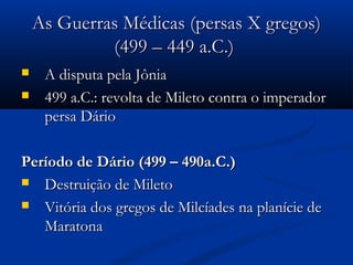 As Guerras Médicas (persas X gregos)As Guerras Médicas (persas X gregos)
(499 – 449 a.C.)(499 – 449 a.C.)
 A disputa pela JôniaA disputa pela Jônia
 499 a.C.: revolta de Mileto contra o imperador499 a.C.: revolta de Mileto contra o imperador
persa Dáriopersa Dário
Período de Dário (499 – 490a.C.)Período de Dário (499 – 490a.C.)
 Destruição de MiletoDestruição de Mileto
 Vitória dos gregos de Milcíades na planície deVitória dos gregos de Milcíades na planície de
MaratonaMaratona
 