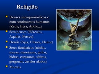 ReligiãoReligião
 Deuses antropomórficos eDeuses antropomórficos e
com sentimentos humanoscom sentimentos humanos
(Zeus, Hera, Apolo...)(Zeus, Hera, Apolo...)
 Semideuses (Hércules,Semideuses (Hércules,
Aquiles, Perseu)Aquiles, Perseu)
 Heróis (Ajax, Ulisses, Heitor)Heróis (Ajax, Ulisses, Heitor)
 Seres fantásticos (ninfas,Seres fantásticos (ninfas,
musas, minotauro, grifos,musas, minotauro, grifos,
hidras, centauros, sátiros,hidras, centauros, sátiros,
górgonas, cavalos alados)górgonas, cavalos alados)
 MortaisMortais
 