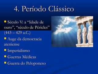 4. Período Clássico4. Período Clássico
 Século V: a “Idade deSéculo V: a “Idade de
ouro”, “século de Péricles”ouro”, “século de Péricles”
(443 – 429 a.C.)(443 – 429 a.C.)
 Auge da democraciaAuge da democracia
atenienseateniense
 ImperialismoImperialismo
 Guerras MédicasGuerras Médicas
 Guerra do PeloponesoGuerra do Peloponeso
 