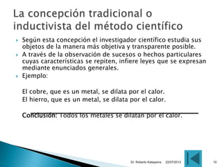  Según esta concepción el investigador científico estudia sus
objetos de la manera más objetiva y transparente posible.
 A través de la observación de sucesos o hechos particulares
cuyas características se repiten, infiere leyes que se expresan
mediante enunciados generales.
 Ejemplo:
El cobre, que es un metal, se dilata por el calor.
El hierro, que es un metal, se dilata por el calor.
Conclusión: Todos los metales se dilatan por el calor.
22/07/2013Dr. Roberto Katayama 10
 