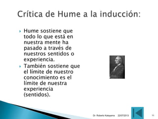  Hume sostiene que
todo lo que está en
nuestra mente ha
pasado a través de
nuestros sentidos o
experiencia.
 También sostiene que
el límite de nuestro
conocimiento es el
límite de nuestra
experiencia
(sentidos).
22/07/2013Dr. Roberto Katayama 11
 
