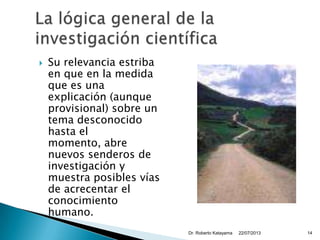  Su relevancia estriba
en que en la medida
que es una
explicación (aunque
provisional) sobre un
tema desconocido
hasta el
momento, abre
nuevos senderos de
investigación y
muestra posibles vías
de acrecentar el
conocimiento
humano.
22/07/2013Dr. Roberto Katayama 14
 