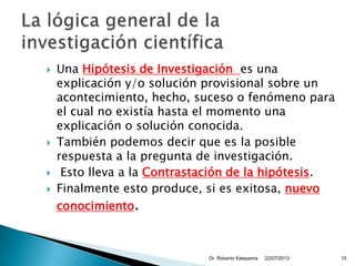  Una Hipótesis de Investigación es una
explicación y/o solución provisional sobre un
acontecimiento, hecho, suceso o fenómeno para
el cual no existía hasta el momento una
explicación o solución conocida.
 También podemos decir que es la posible
respuesta a la pregunta de investigación.
 Esto lleva a la Contrastación de la hipótesis.
 Finalmente esto produce, si es exitosa, nuevo
conocimiento.
22/07/2013Dr. Roberto Katayama 15
 