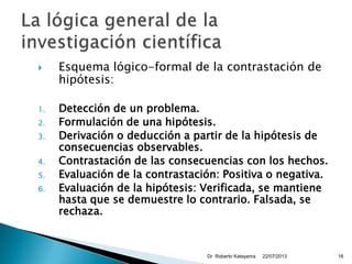  Esquema lógico-formal de la contrastación de
hipótesis:
1. Detección de un problema.
2. Formulación de una hipótesis.
3. Derivación o deducción a partir de la hipótesis de
consecuencias observables.
4. Contrastación de las consecuencias con los hechos.
5. Evaluación de la contrastación: Positiva o negativa.
6. Evaluación de la hipótesis: Verificada, se mantiene
hasta que se demuestre lo contrario. Falsada, se
rechaza.
22/07/2013Dr. Roberto Katayama 16
 