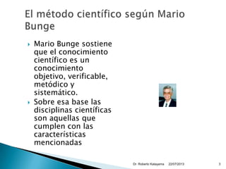  Mario Bunge sostiene
que el conocimiento
científico es un
conocimiento
objetivo, verificable,
metódico y
sistemático.
 Sobre esa base las
disciplinas científicas
son aquellas que
cumplen con las
características
mencionadas
22/07/2013Dr. Roberto Katayama 3
 