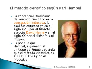  La concepción tradicional
del método científico es la
concepción inductiva, la
cual fue criticada ya en el
siglo XVIII por el filósofo
escocés David Hume y en el
siglo XX por el filósofo Karl
Popper.
 Es por ello que
Hempel, siguiendo el
enfoque de Popper, postula
que el método científico es
el DEDUCTIVO y no el
inductivo.
22/07/2013Dr. Roberto Katayama 5
 