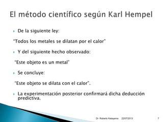  De la siguiente ley:
“Todos los metales se dilatan por el calor”
 Y del siguiente hecho observado:
“Este objeto es un metal”
 Se concluye:
“Este objeto se dilata con el calor”.
 La experimentación posterior confirmará dicha deducción
predictiva.
22/07/2013Dr. Roberto Katayama 7
 