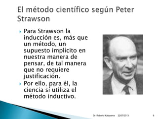  Para Strawson la
inducción es, más que
un método, un
supuesto implícito en
nuestra manera de
pensar, de tal manera
que no requiere
justificación.
 Por ello, para él, la
ciencia sí utiliza el
método inductivo.
22/07/2013Dr. Roberto Katayama 8
 
