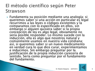  Fundamenta su posición mediante una analogía; si
queremos saber si una acción en particular es legal
recurrimos a las leyes o códigos existentes y la
comparamos con lo especificado en ellos, sin
embargo si alguien quisiera saber si la propia
concepción de ley es algo legal, obviamente no
sería posible responder. Lo mismo sucede con la
inducción, ella es algo que nosotros natural y
comúnmente usamos en nuestra vida cotidiana;
así, si queremos saber si un nuevo medicamento
en verdad cura lo que dice curar, experimentamos
e inducimos. Sin embargo preguntar por la
justificación de la propia inducción carecería de
sentido. Sería como preguntar por el fundamento
del fundamento.
22/07/2013Dr. Roberto Katayama 9
 